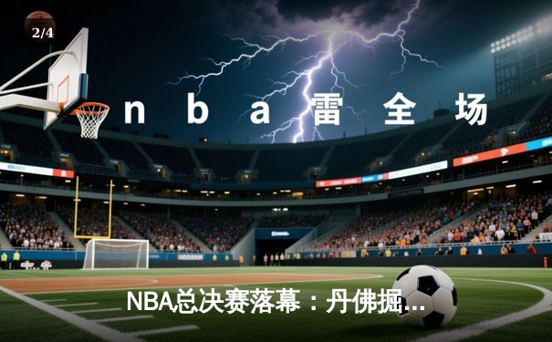 NBA总决赛落幕：丹佛掘金队史首冠，约基奇总决赛MVP实至名归 - 2